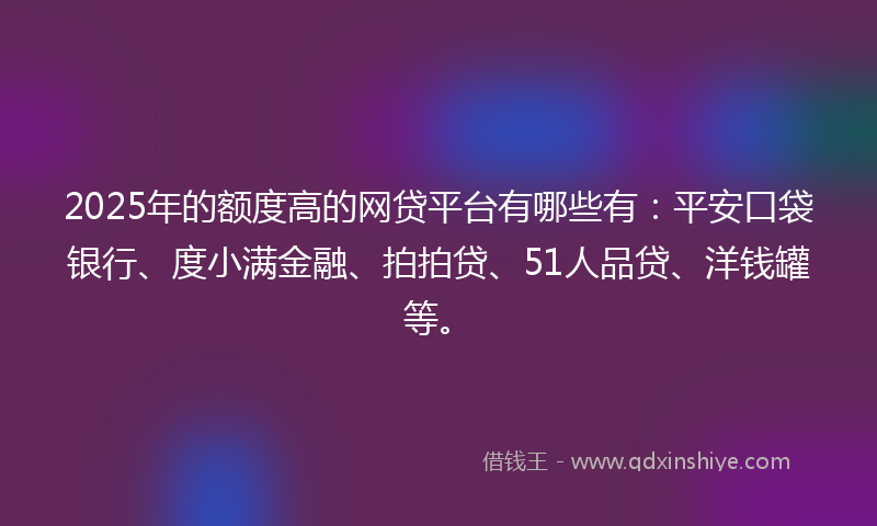 2025年的额度高的网贷平台有哪些有：平安口袋银行、度小满金融、拍拍贷、51人品贷、洋钱罐等。