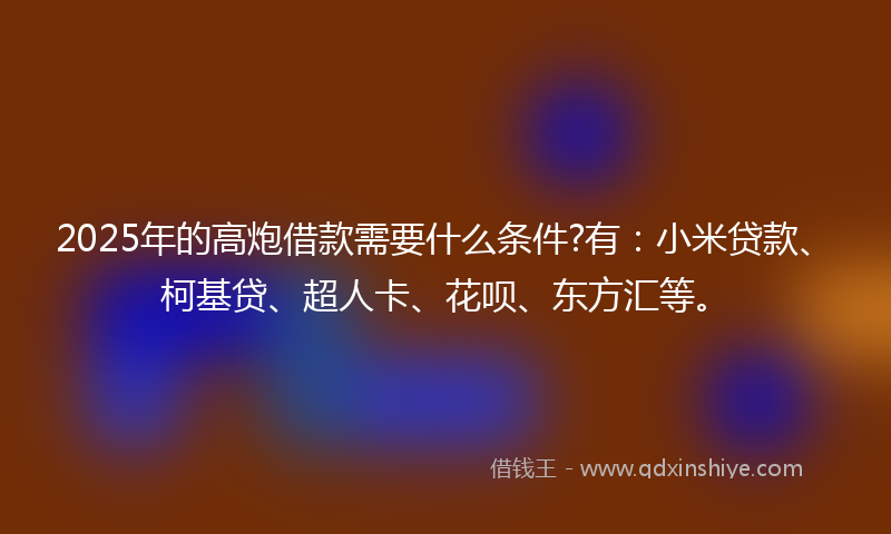 2025年的高炮借款需要什么条件?有：小米贷款、柯基贷、超人卡、花呗、东方汇等。