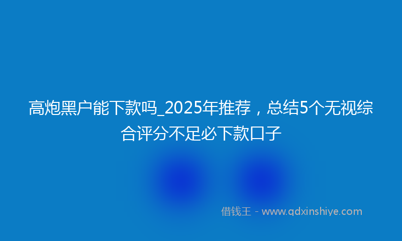 高炮黑户能下款吗_2025年推荐，总结5个无视综合评分不足必下款口子