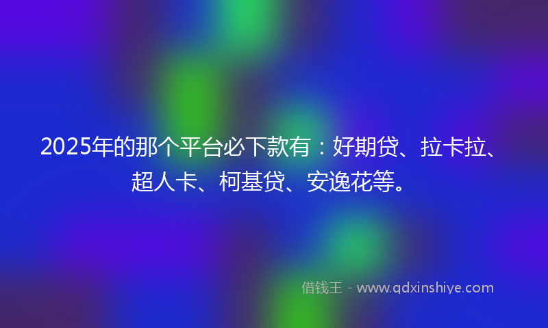2025年的那个平台必下款有：好期贷、拉卡拉、超人卡、柯基贷、安逸花等。