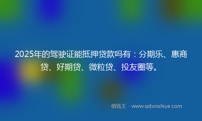 2025年的驾驶证能抵押贷款吗有：分期乐、惠商贷、好期贷、微粒贷、投友圈等。