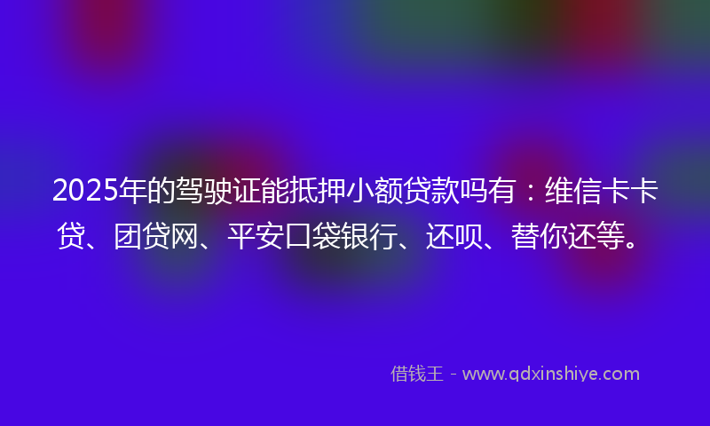 2025年的驾驶证能抵押小额贷款吗有：维信卡卡贷、团贷网、平安口袋银行、还呗、替你还等。