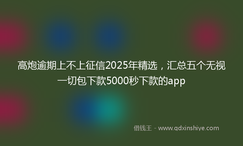 高炮逾期上不上征信2025年精选，汇总五个无视一切包下款5000秒下款的app