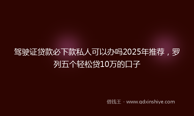 驾驶证贷款必下款私人可以办吗2025年推荐，罗列五个轻松贷10万的口子