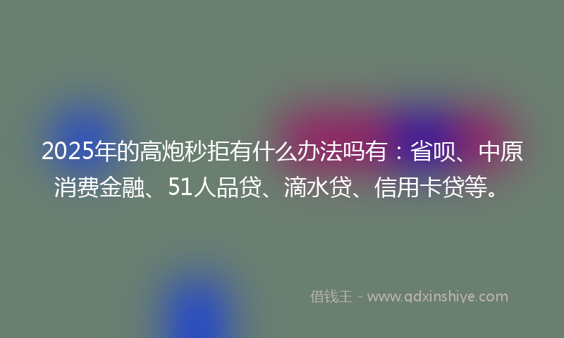 2025年的高炮秒拒有什么办法吗有：省呗、中原消费金融、51人品贷、滴水贷、信用卡贷等。