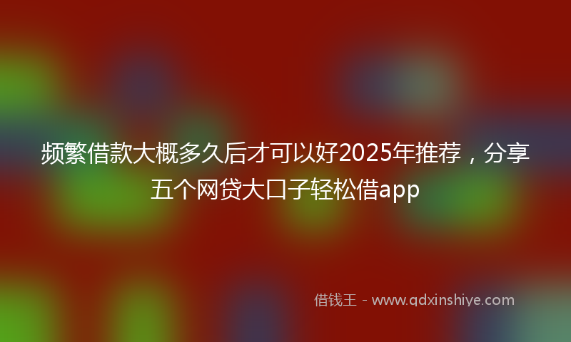 频繁借款大概多久后才可以好2025年推荐，分享五个网贷大口子轻松借app