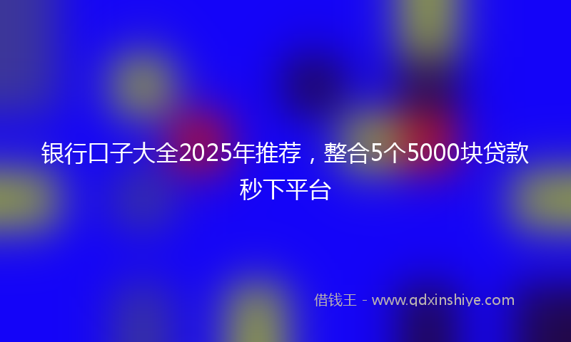 银行口子大全2025年推荐，整合5个5000块贷款秒下平台