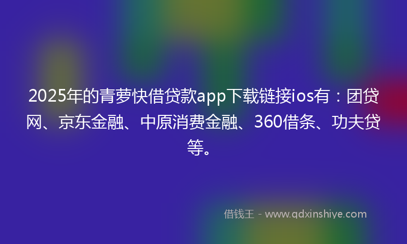 2025年的青萝快借贷款app下载链接ios有：团贷网、京东金融、中原消费金融、360借条、功夫贷等。
