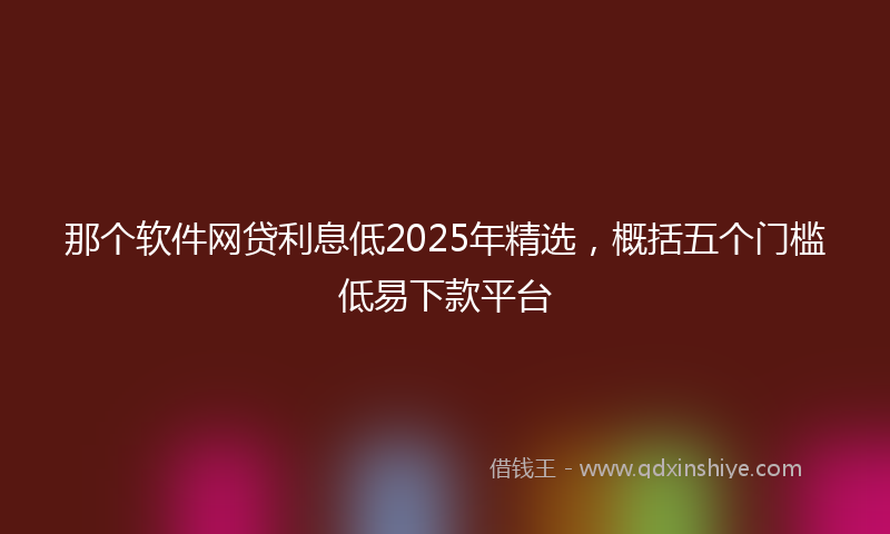 那个软件网贷利息低2025年精选，概括五个门槛低易下款平台