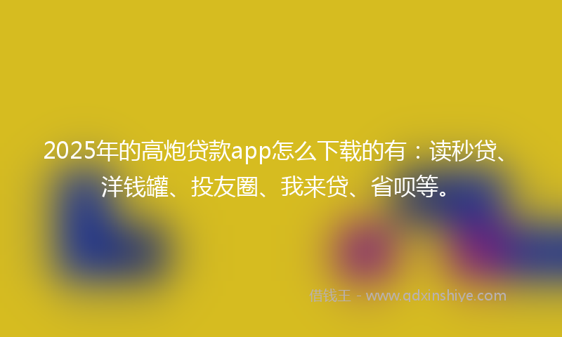 2025年的高炮贷款app怎么下载的有：读秒贷、洋钱罐、投友圈、我来贷、省呗等。