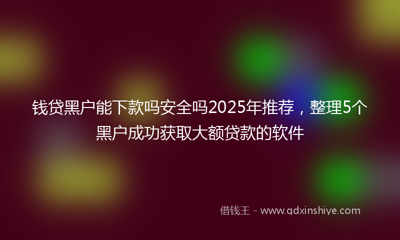钱贷黑户能下款吗安全吗2025年推荐，整理5个黑户成功获取大额贷款的软件