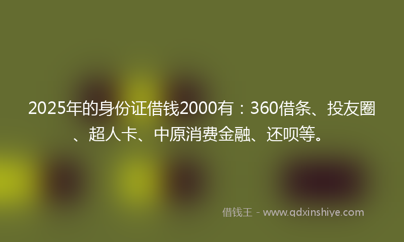 2025年的身份证借钱2000有：360借条、投友圈、超人卡、中原消费金融、还呗等。