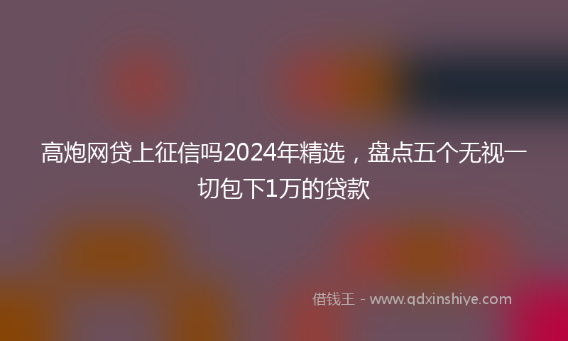 高炮网贷上征信吗2024年精选，盘点五个无视一切包下1万的贷款