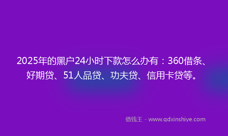 2025年的黑户24小时下款怎么办有：360借条、好期贷、51人品贷、功夫贷、信用卡贷等。