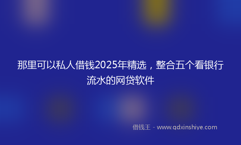 那里可以私人借钱2025年精选，整合五个看银行流水的网贷软件