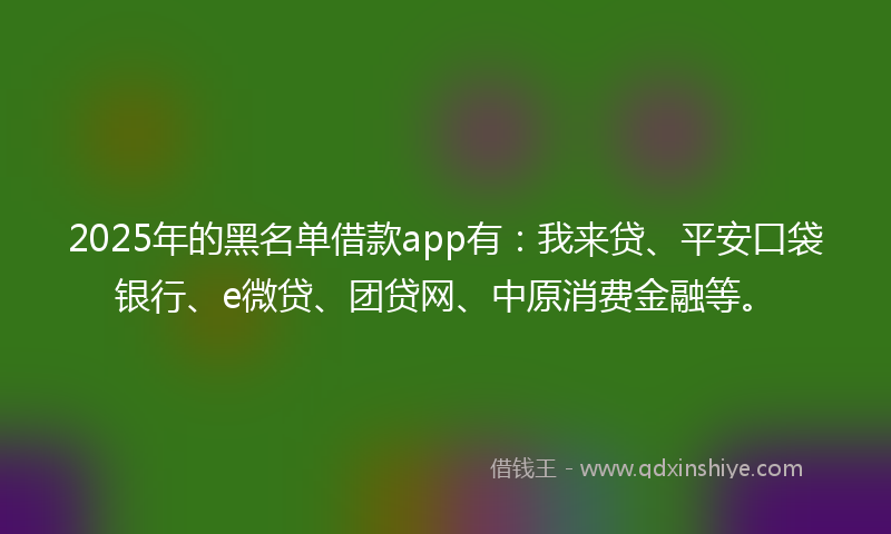 2025年的黑名单借款app有：我来贷、平安口袋银行、e微贷、团贷网、中原消费金融等。