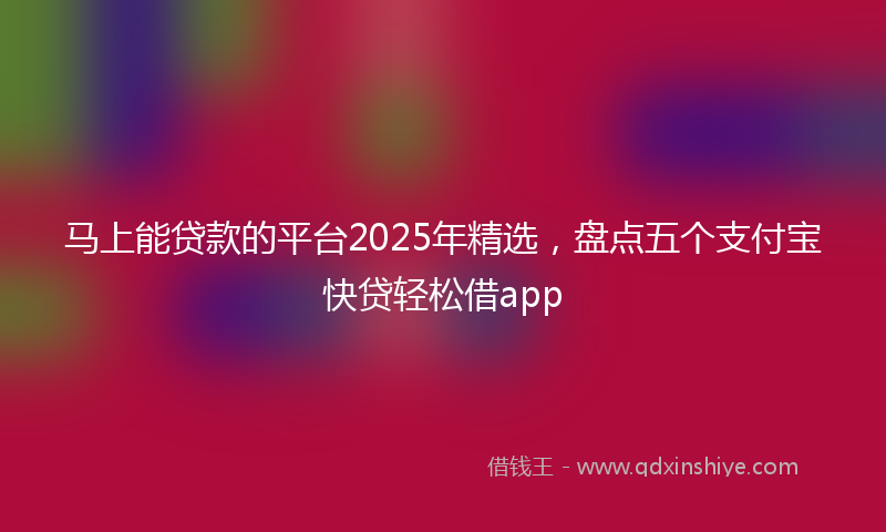 马上能贷款的平台2025年精选，盘点五个支付宝快贷轻松借app