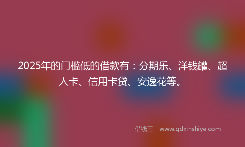 2025年的门槛低的借款有：分期乐、洋钱罐、超人卡、信用卡贷、安逸花等。