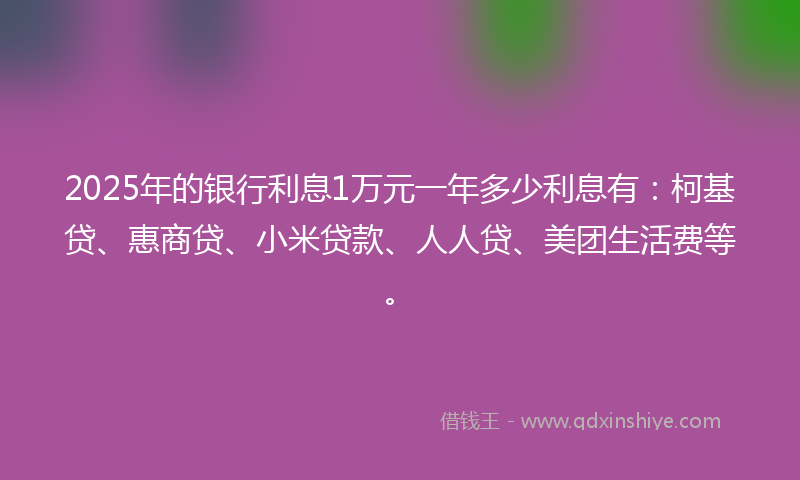 2025年的银行利息1万元一年多少利息有：柯基贷、惠商贷、小米贷款、人人贷、美团生活费等。