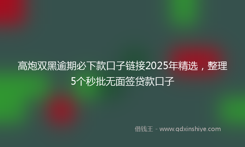 高炮双黑逾期必下款口子链接2025年精选，整理5个秒批无面签贷款口子