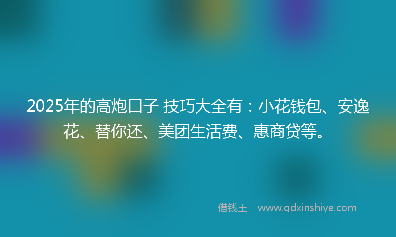 2025年的高炮口子 技巧大全有：小花钱包、安逸花、替你还、美团生活费、惠商贷等。