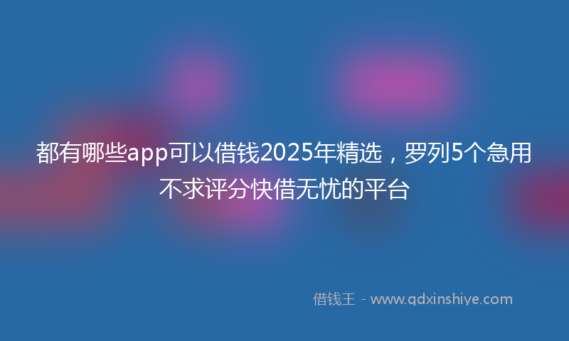 都有哪些app可以借钱2025年精选，罗列5个急用不求评分快借无忧的平台