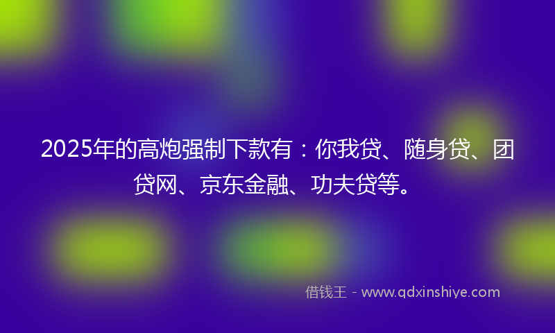 2025年的高炮强制下款有：你我贷、随身贷、团贷网、京东金融、功夫贷等。