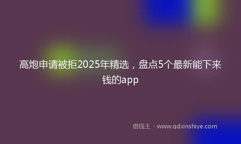 高炮申请被拒2025年精选，盘点5个最新能下来钱的app