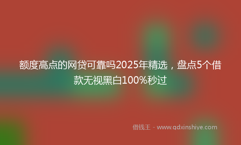 额度高点的网贷可靠吗2025年精选，盘点5个借款无视黑白100%秒过