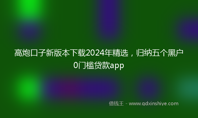高炮口子新版本下载2024年精选，归纳五个黑户0门槛贷款app