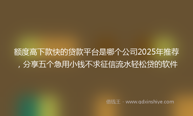 额度高下款快的贷款平台是哪个公司2025年推荐，分享五个急用小钱不求征信流水轻松贷的软件