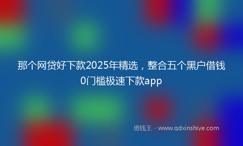 那个网贷好下款2025年精选，整合五个黑户借钱0门槛极速下款app