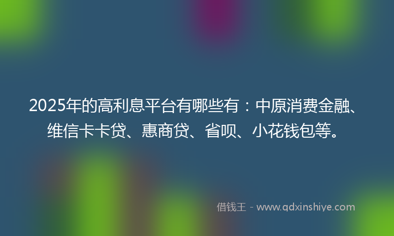 2025年的高利息平台有哪些有：中原消费金融、维信卡卡贷、惠商贷、省呗、小花钱包等。