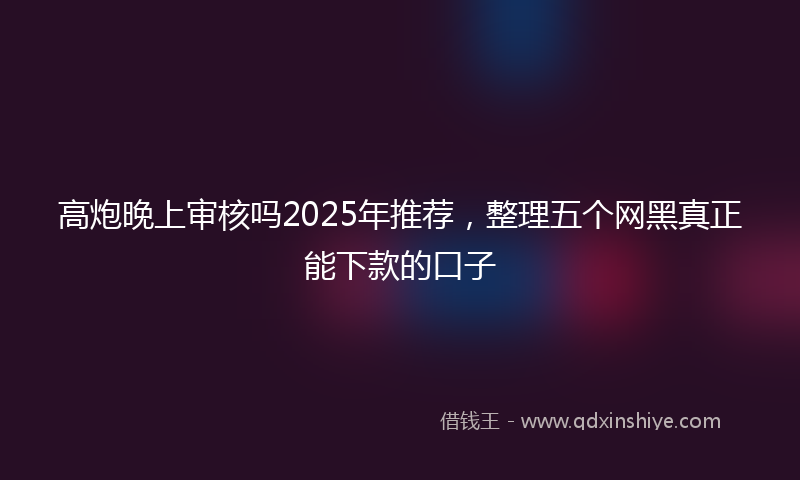 高炮晚上审核吗2025年推荐，整理五个网黑真正能下款的口子