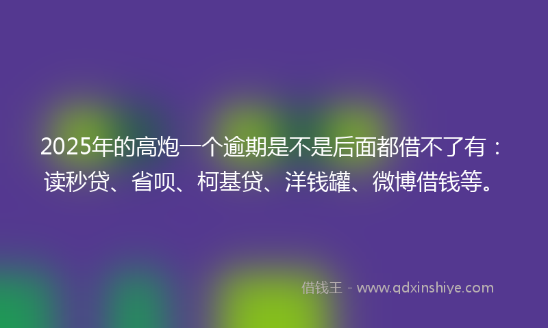 2025年的高炮一个逾期是不是后面都借不了有：读秒贷、省呗、柯基贷、洋钱罐、微博借钱等。
