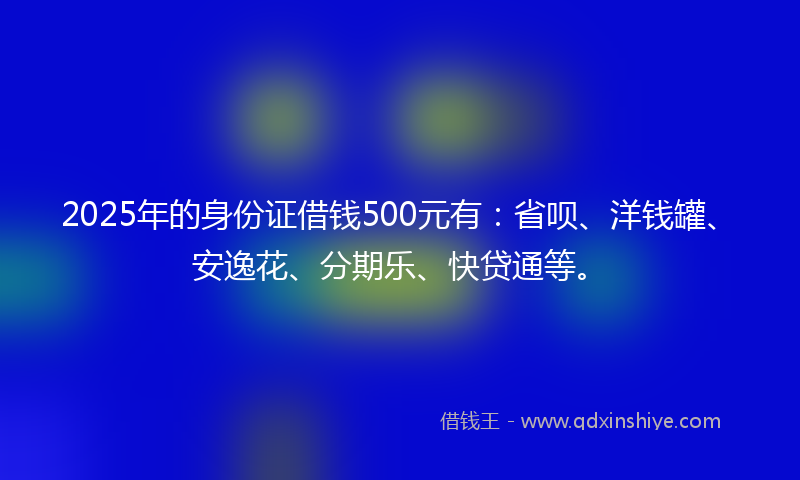 2025年的身份证借钱500元有：省呗、洋钱罐、安逸花、分期乐、快贷通等。