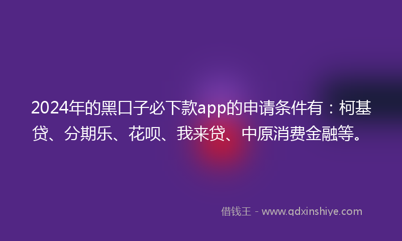 2024年的黑口子必下款app的申请条件有：柯基贷、分期乐、花呗、我来贷、中原消费金融等。