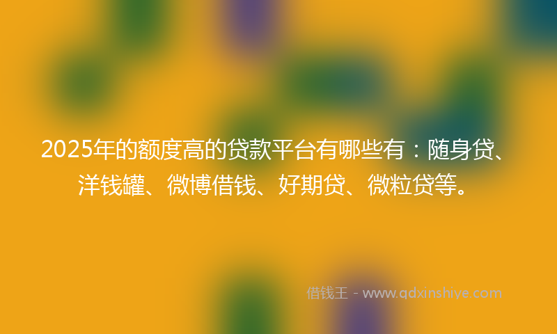 2025年的额度高的贷款平台有哪些有:随身贷、洋钱罐、微博借钱、好期贷、微粒贷等。