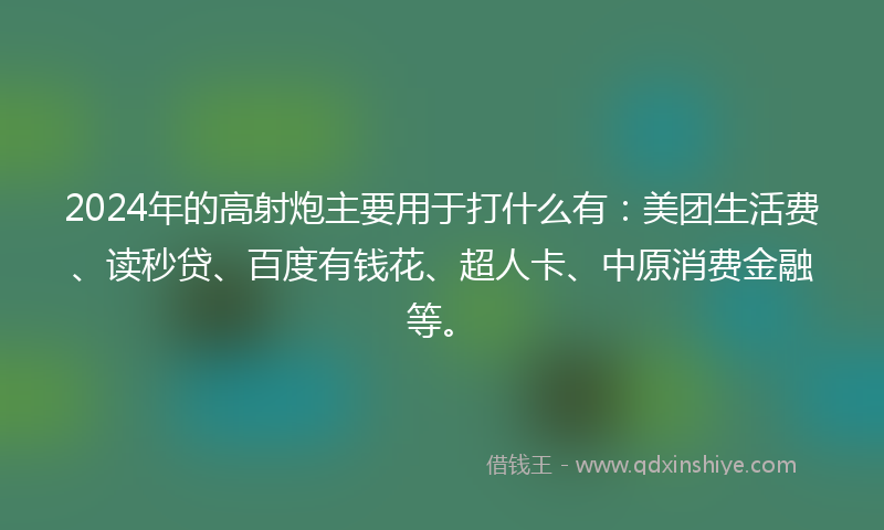 2024年的高射炮主要用于打什么有：美团生活费、读秒贷、百度有钱花、超人卡、中原消费金融等。