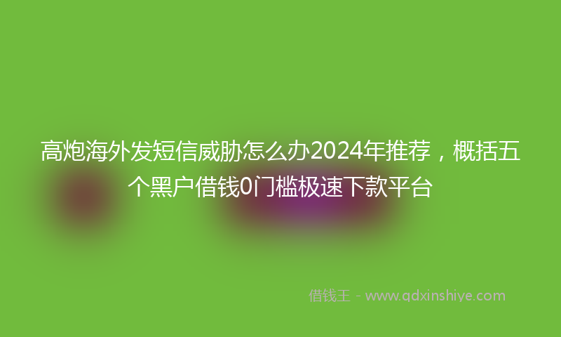 高炮海外发短信威胁怎么办2024年推荐，概括五个黑户借钱0门槛极速下款平台