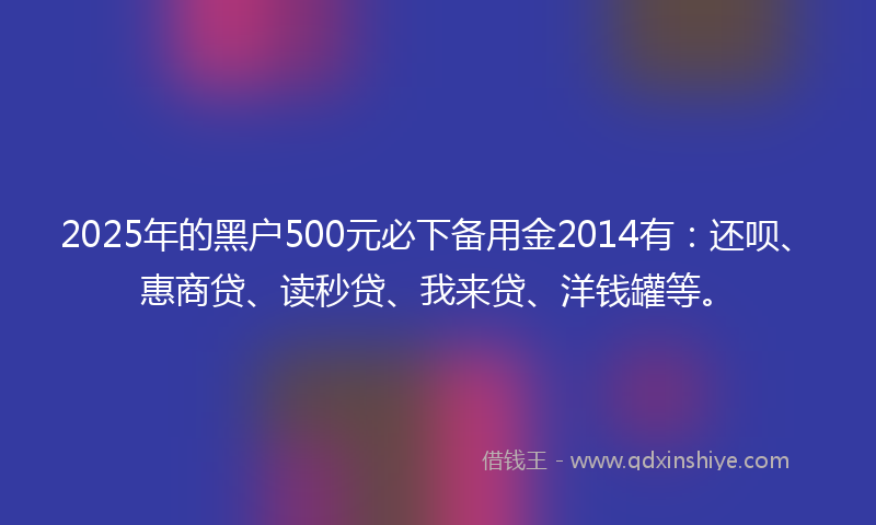2025年的黑户500元必下备用金2014有：还呗、惠商贷、读秒贷、我来贷、洋钱罐等。