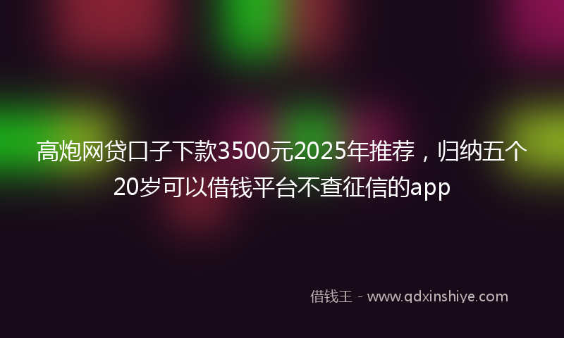高炮网贷口子下款3500元2025年推荐，归纳五个20岁可以借钱平台不查征信的app