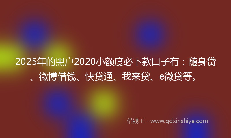 2025年的黑户2020小额度必下款口子有：随身贷、微博借钱、快贷通、我来贷、e微贷等。