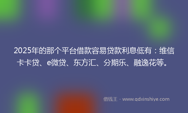 2025年的那个平台借款容易贷款利息低有：维信卡卡贷、e微贷、东方汇、分期乐、融逸花等。