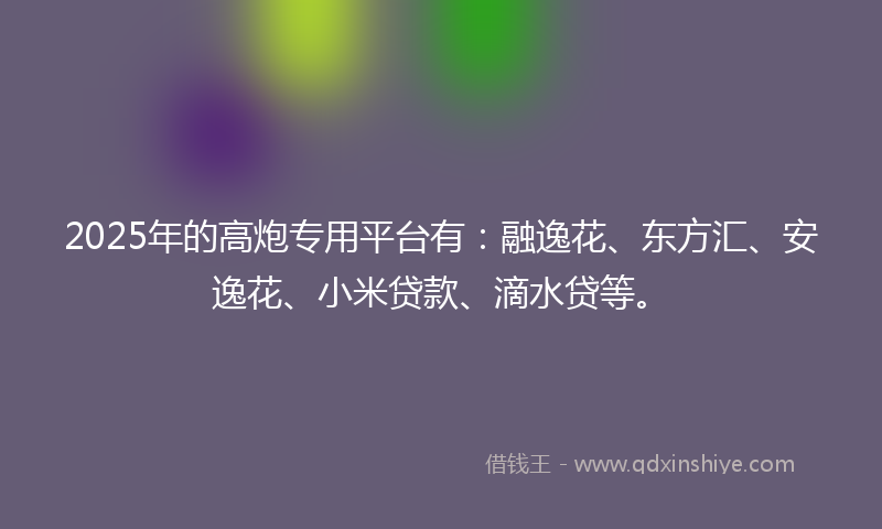 2025年的高炮专用平台有：融逸花、东方汇、安逸花、小米贷款、滴水贷等。