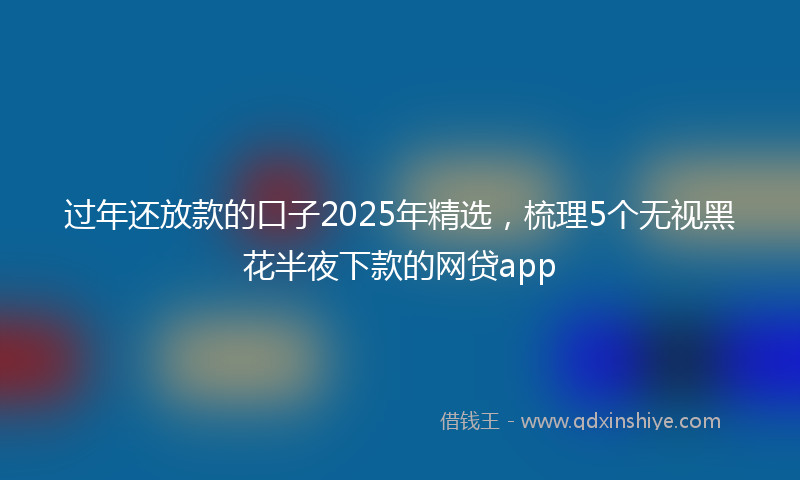 过年还放款的口子2025年精选，梳理5个无视黑花半夜下款的网贷app