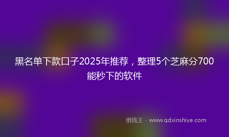 黑名单下款口子2025年推荐，整理5个芝麻分700能秒下的软件