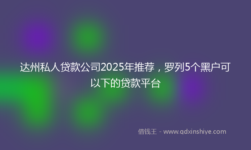 达州私人贷款公司2025年推荐，罗列5个黑户可以下的贷款平台