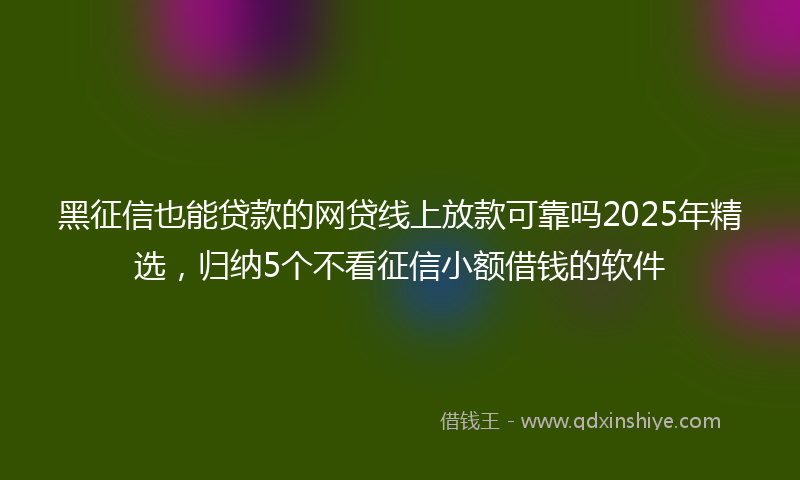 黑征信也能贷款的网贷线上放款可靠吗2025年精选，归纳5个不看征信小额借钱的软件
