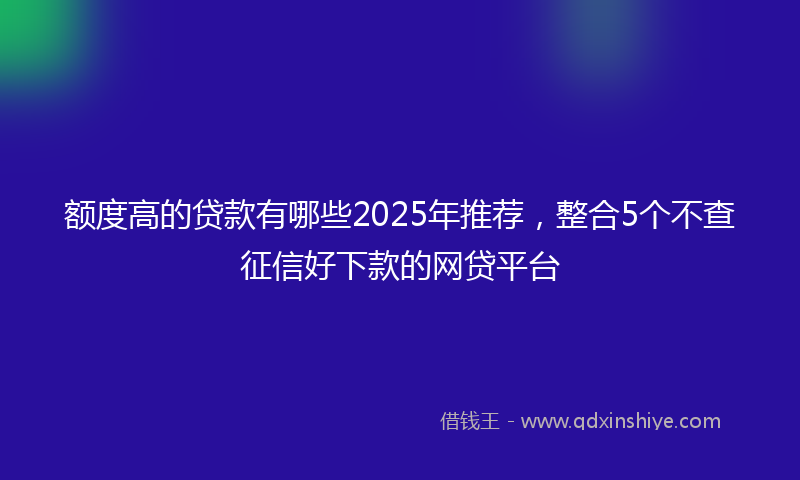 额度高的贷款有哪些2025年推荐，整合5个不查征信好下款的网贷平台